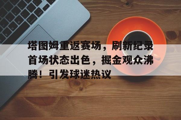 爱游戏-塔图姆重返赛场，刷新纪录首场状态出色，掘金观众沸腾！引发球迷热议的简单介绍