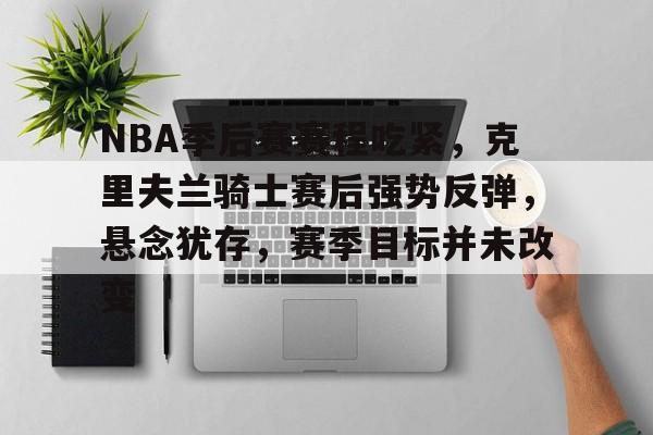 爱游戏电竞入口-NBA季后赛赛程吃紧，克里夫兰骑士赛后强势反弹，悬念犹存，赛季目标并未改变的简单介绍