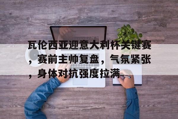爱游戏官方网站-瓦伦西亚迎意大利杯关键赛，赛前主帅复盘，气氛紧张，身体对抗强度拉满的简单介绍
